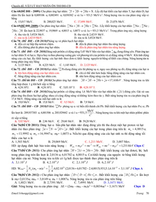 Chuyên đề: VẬT LÝ HẠT NHÂN ÔN THI ĐH-CĐ
Email:lvhungqt@gmail.com Trang 70
Câu 68(ÐỀ ĐH – 2009): Cho phản ứng hạt nhân: 3 2 4
1 1 2T D He X   . Lấy độ hụt khối của hạt nhân T, hạt nhân D, hạt
nhân He lần lượt là 0,009106 u; 0,002491 u; 0,030382 u và 1u = 931,5 MeV/c2
. Năng lượng tỏa ra của phản ứng xấp xỉ
bằng
A. 15,017 MeV. B. 200,025 MeV. C. 17,498 MeV. D. 21,076 MeV.
Câu 69(Đề ĐH -2009): Cho phản ứng hạt nhân: 23 1 4 20
11 1 2 10Na H He Ne   . Lấy khối lượng các hạt nhân 23
11 Na ; 20
10 Ne ;
4
2 He ; 1
1 H lần lượt là 22,9837 u; 19,9869 u; 4,0015 u; 1,0073 u và 1u = 931,5 MeV/c2
. Trong phản ứng này, năng lượng
A. thu vào là 3,4524 MeV. B. thu vào là 2,4219 MeV.
C. tỏa ra là 2,4219 MeV. D. tỏa ra là 3,4524 MeV.
Câu 70. (Đề ĐH – CĐ 2010)Phóng xạ và phân hạch hạt nhân
A. đều có sự hấp thụ nơtron chậm. B. đều là phản ứng hạt nhân thu năng lượng.
C. đều không phải là phản ứng hạt nhân. D. đều là phản ứng hạt nhân tỏa năng lượng.
Câu 71. (Đề ĐH – CĐ 2010)Dùng một prôtôn có động năng 5,45 MeV bắn vào hạt nhân 9
4 Be đang đứng yên. Phản ứng tạo
ra hạt nhân Xvà hạt α. Hạtα bay ra theo phương vuông góc vớiphương tớicủa prôtôn và có động năng 4 MeV. Khi tính động
năng của các hạt, lấy khối lượng các hạt tính theo đơn vị khối lượng nguyên tử bằng số khối của chúng. Năng lượng tỏa ra
trong phản ứng này bằng
A. 3,125 MeV. B. 4,225 MeV. C. 1,145 MeV. D. 2,125 MeV.
Câu 72. (Đề ĐH – CĐ 2010)Hạt nhân 210
84 Pođang đứng yên thì phóng xạ α, ngay sau phóng xạ đó, động năng của hạt α
A. lớn hơn động năng của hạt nhân con. B. chỉ có thể nhỏ hơn hoặc bằng động năng của hạt nhân con.
C. bằng động năng của hạt nhân con. D. nhỏ hơn động năng của hạt nhân con.
Câu 73. (Đề thi ĐH – CĐ 2010)Cho phản ứng hạt nhân 3 2 4 1
1 1 2 0 17,6H H He n MeV    . Năng lượng tỏa ra khi
tổng hợp được 1 g khí heli xấp xỉ bằng
A. 4,24.108
J. B. 4,24.105
J. C. 5,03.1011
J. D. 4,24.1011
J.
Câu 74. (Đề ĐH – CĐ 2010)Dùng hạt prôtôn có động năng 1,6 MeV bắn vào hạt nhân liti ( 7
3 Li ) đứng yên. Giả sử sau
phản ứng thu được hai hạt giống nhau có cùng động năng và không kèm theo tia . Biết năng lượng tỏa ra của phản ứng là
17,4 MeV. Động năng của mỗi hạt sinh ra là
A. 19,0 MeV. B. 15,8 MeV. C. 9,5 MeV. D. 7,9 MeV.
Câu 75. (Đề ĐH – CĐ 2010)Pôlôni 210
84 Po phóng xạ  và biến đổi thành chì Pb. Biết khối lượng các hạt nhân Po; ; Pb
lần lượt là: 209,937303 u; 4,001506 u; 205,929442 u và 1 u = 2
MeV
931,5
c
. Năng lượng tỏa ra khi một hạt nhân pôlôni phân
rã xấp xỉ bằng
A. 5,92 MeV. B. 2,96 MeV. C. 29,60 MeV. D. 59,20 MeV.
Câu 76(Đề CĐ 2011): Dùng hạt  bắn phá hạt nhân nitơ đang đứng yên thì thu được một hạt proton và hạt
nhân ôxi theo phản ứng: 4 14 17 1
2 7 8 1N O p    . Biết khối lượng các hạt trong phản ứng trên là: 4,0015m  u;
13,9992Nm  u; 16,9947Om  u; mp= 1,0073 u. Nếu bỏ qua động năng của các hạt sinh ra thì động năng tối
thiểu của hạt  là
A. 1,503 MeV. B. 29,069 MeV. C. 1,211 MeV. D. 3,007 Mev.
HD: áp dụng định luật bảo toàn năng lượng : MeVcmmcWmccmW đđ 211,12
0
222
0   Chọn C
Câu 77(Đề CĐ- 2011): Cho phản ứng hạt nhân 2 6 4 4
1 3 2 2H Li He He   . Biết khối lượng các hạt đơteri, liti, heli
trong phản ứng trên lần lượt là 2,0136 u; 6,01702 u; 4,0015 u. Coi khối lượng của nguyên tử bằng khối lượng
hạt nhân của nó. Năng lượng tỏa ra khi có 1g heli được tạo thành theo phản ứng trên là
A. 11
3,1.10 J B. 10
4,2.10 J C. 10
2,1.10 J D. 11
6,2.10 J
HD: Wtỏa=  13
.
232
0 10.6,1.5,931).0015,4.201702,60136,2(10.02,6.
4
1
.
2
1
)(
2
1
cmmN
11
3,1.10 J Chọn A
Câu 78(Đề CĐ- 2012) : Cho phản ứng hạt nhân :2 2 3 1
1 1 2 0D D He n   . Biết khối lượng của 2 3 1
1 2 0, ,D He n lần lượt
là mD=2,0135u; mHe = 3,0149 u; mn = 1,0087u. Năng lượng tỏa ra của phản ứng trên bằng
A. 1,8821 MeV. B. 2,7391 MeV. C. 7,4991 MeV. D. 3,1671 MeV.
Giải: Năng lượng tỏa ra của phản ứng: E = (2mD - mHe - mn)c2 = 0,0034uc2 = 3,1671 MeV Chọn D
 