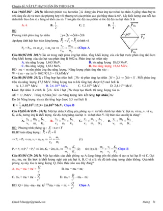 Chuyên đề: VẬT LÝ HẠT NHÂN ÔN THI ĐH-CĐ
Email:lvhungqt@gmail.com Trang 71
Câu 79(Đề ĐH – 2011): Bắn một prôtôn vào hạt nhân Li7
3 đứng yên. Phản ứng tạo ra hai hạt nhân X giống nhau bay ra
với cùng tốc độ và theo các phương hợp với phương tới của prôtôn các góc bằng nhau là 600
. Lấy khối lượng của mỗi hạt
nhân tính theo đơn vị u bằng số khối của nó. Tỉ số giữa tốc độ của prôtôn và tốc độ độ của hạt nhân X là
A. 4. B.
2
1
. C. 2. D.
4
1
.
HD
Phương trình phản ứng hạt nhân HeHeLip 4
2
4
2
7
3
1
1 
Áp dụng định luật bảo toàn động lượng,  PPPp

 từ hình vẽ
Pp = PHe 4
p
He
He
p
pp
m
m
v
v
vmvm  Chọn A
Câu 80(Đề ĐH 2011: Giả sử trong một phản ứng hạt nhân, tổng khối lượng của các hạt trước phản ứng nhỏ hơn
tổng khối lượng của các hạt sau phản ứng là 0,02 u. Phản ứng hạt nhân này
A. tỏa năng lượng 1,863 MeV. B. tỏa năng lượng 18,63 MeV.
C. thu năng lượng 1,863 MeV. D. thu năng lượng 18,63 MeV.
HD :m0 < m nên phản ứng thu năng lượng. Năng lượng phản ứng thu vào :
W = ( m – m0 ).c2|= 0,02.931,5 = 18,63MeV
Câu 81(Đề ĐH- 2012) : Tổng hợp hạt nhân heli 4
2 He từ phản ứng hạt nhân 1 7 4
1 3 2H Li He X   . Mỗi phản ứng
trên tỏa năng lượng 17,3 MeV. Năng lượng tỏa ra khi tổng hợp được 0,5 mol heli là
A. 1,3.1024 MeV. B. 2,6.1024 MeV. C. 5,2.1024 MeV. D. 2,4.1024 MeV.
Giải: Hạt nhân X chính là 4
2 He . Khi 2 hạt 4
2 He được tạo thành thì năng lượng tỏa ra
E = 17,3MeV . Trong 0,5mol 4
2 He có Năng lượng liên kết riêng hạt nhân 4
2 He
Do đó Năng lượng tỏa ra khi tổng hợp được 0,5 mol heli là
E =
4
1
.6,02.1023.17,3 = 2,6.1024 MeV. Chọn B
Câu 82(Đề thi ĐH – 2011): Một hạt nhân X đứng yên, phóng xạ  và biến thành hạt nhân Y. Gọi m1 và m2, v1 và v2,
K1 và K2 tương ứng là khối lượng, tốc độ, động năng của hạt  và hạt nhân Y. Hệ thức nào sau đây là đúng?
A.
2
1
1
2
1
2
K
K
m
m
v
v
 . B.
2
1
1
2
2
1
K
K
m
m
v
v
 . C.
2
1
2
1
2
1
K
K
m
m
v
v
 . D.
1
2
1
2
2
1
K
K
m
m
v
v
 .
HD Phương trình phóng xạ : YX 
ĐLBT toàn động lượng : 021  PP

 P1 = P2  m1.v1 = m2.v2 
1
2
2
1
m
m
v
v
 (1)
P1 = P2 P1
2
= P2
2
 2m1.K1 = 2m2.K2 
2
1
1
2
K
K
m
m
 (2) từ (1); (2) :
2
1
1
2
v
v
m
m
 =
2
1
K
K
Chọn B
Câu 83(Đề CĐ- 2011): Một hạt nhân của chất phóng xạ A đang đứng yên thì phân rã tạo ra hai hạt B và C. Gọi
mA, mB, mC lần lượt là khối lượng nghỉ của các hạt A, B, C và c là tốc độ ánh sáng trong chân không. Quá trình
phóng xạ này tỏa ra năng lượng Q. Biểu thức nào sau đây đúng?
A. mA = mB + mC + 2
Q
c
B. mA = mB + mC
C. mA = mB + mC - 2
Q
c
D. mA = 2
Q
c
 mB - mC
HD: Q = (mA -mB - mC )c2 mA = mB + mC + 2
Q
c
Chọn A
Pp
PHe
PHe
600
 