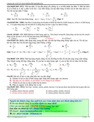 Chuyên đề: VẬT LÝ HẠT NHÂN ÔN THI ĐH-CĐ
Email:lvhungqt@gmail.com Trang 72
Câu 84(Đề ĐH- 2012) : Một hạt nhân X, ban đầu đứng yên, phóng xạ  và biến thành hạt nhân Y. Biết hạt nhân
X có số khối là A, hạt  phát ra tốc độ v. Lấy khối lượng của hạt nhân bằng số khối của nó tính theo đơn vị u.
Tốc độ của hạt nhân Y bằng
A.
4
4
v
A
B.
2
4
v
A
C.
4
4
v
A
D.
2
4
v
A
Giải: theo ĐL bảo toàn động lượng mYvY = mv => vY =
4
4
v
A
Chọn C
Câu 85(ÐỀ ĐH – 2008) : Hạt nhân A đang đứng yên thì phân rã thành hạt nhân B có khối lượng mB và hạt  có khối lượng
m . Tỉ số giữa động năng của hạt nhân B và động năng của hạt  ngay sau phân rã bằng
A.
B
m
m

B.
2
Bm
m
 
 
 
C. Bm
m
D.
2
B
m
m
 
 
 
Câu 86. (Đề ĐH – CĐ 2010 )Một hạt có khối lượng nghỉ m0. Theo thuyết tương đối, động năng của hạt này khi chuyển
động với tốc độ 0,6c (c là tốc độ ánh sáng trong chân không) là
A. 1,25m0c2
. B. 0,36m0c2
. C. 0,25m0c2
. D. 0,225m0c2
.
Câu 87(Đề CĐ- 2012) : Biết động năng tương đối tính của một hạt bằng năng lượng nghỉ của nó. Tốc độ của
hạt này (tính theo tốc độ ánh sáng trong chân không c) bằng
A.
1
2
c. B.
2
2
c. C .
3
2
c. D.
3
4
c.
Giải: Ta có : E = E0 +Wđ = 2E0 => mc2 = 2m0c2 =>
2
2
2
0
1
c
v
cm

= 2m0c2 => 1 - 2
2
c
v
=
4
2
=> v =
4
3
c . Chọn C.
Câu 88(Đề CĐ- 2011): Một hạt đang chuyển động với tốc độ bằng 0,8 lần tốc độ ánh sáng trong chân không.
Theo thuyết tương đối hẹp, động năng Wd của hạt và năng lượng nghỉ 0E của nó liên hệ với nhau bởi hệ thức
A. 0
d
8E
W
15
 B. 0
d
15E
W
8
 C. 0
d
3E
W
2
 D. 0
d
2E
W
3

HD: Wd =E- 0E = 



0
0
0
2
22
0
0
2
2
0
6,0.8,0
11
E
E
E
c
c
E
E
c
v
E 0
d
2E
W
3

Câu 89: Khi nói về hạt sơ cấp, phát biểu nào sau đây đúng?
A. Nơtrinô là hạt sơ cấp có khối lượng nghỉ bằng khối lượng nghỉ của electron.
B. Tập hợp của các mêzôn và các barion có tên chung là các hađrôn.
C. Prôtôn là các hạt sơ cấp có phản hạt là nơtron.
D. Phân tử, nguyên tử là những hạt sơ cấp
Câu 90(Đề ĐH – 2011): Xét 4 hạt : nơtrinô, nơtron, prôtôn, êlectron. Các hạt này được sắp xếp theo thứ tự giảm dần của
khối lượng nghỉ :
A. prôtôn, nơtron, êlectron, nơtrinô B. nơtron, prôtôn, nơtrinô, êlectron
C. nơtrinô, nơtron, prôtôn, êlectron D. nơtron, prôtôn, êlectron, nơtrinô
Nguyên tắc thành công: Suy nghĩ tích cực; Cảm nhận đam mê; Hành động kiên trì !
Bí ẩn của thành công là sự kiên định của mục đích!
Chúc các em học sinh THÀNH CÔNG trong học tập!
Sưu tầm và chỉnh lý: GV: Đoàn Văn Lượng
 Email: doanvluong@yahoo.com ; doanvluong@gmail.com
 ĐT: 0915718188 – 0906848238
 