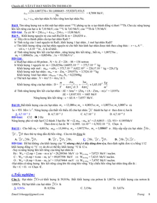 Chuyên đề: VẬT LÝ HẠT NHÂN ÔN THI ĐH-CĐ
Email:lvhungqt@gmail.com Trang 8
Fe = = 8,7898 MeV;
Fe > Na nên hạt nhân Fe bền vững hơn hạt nhân Na.
Bài 8. Tìm năng lượng toả ra khi một hạt nhân urani 234
U phóng xạ tia  tạo thành đồng vị thori 230
Th. Cho các năng lượng
liên kết riêng của hạt  là 7,10 MeV; của 234
U là 7,63 MeV; của 230
Th là 7,70 MeV.
HD Giải . Ta có: W = 230.Th + 4.He - 234.U = 13,98 MeV.
Bài 9. Khối lượng nguyên tử của rađi Ra226 là m = 226,0254 u .
a/ Hãy chỉ ra thành phần cấu tạo hạt nhân Rađi ?
b/ Tính ra kg của 1 mol nguyên tử Rađi, khối lượng 1 hạt nhân , 1 mol hạt nhân Rađi?
c/ Tìm khối lượng riêng của hạt nhân nguyên tử cho biết bán kính hạt nhân được tính theo công thức : r = r0.A1/3
.
với r0 = 1,4.10—15
m , A là số khối .
d/ Tính năng lượng liên kết của hạt nhân , năng lượng liên kết riêng , biết mp = 1,007276u ,
mn = 1.008665u ; me = 0,00549u ; 1u = 931MeV/c2
.
HD Giải :
a/ Rađihạt nhân có 88 prôton , N = A- Z = 226 – 88 = 138 nơtron
b/ Khối lượng 1 nguyên tử: m = 226,0254u.1,66055.10—27
= 375,7.10—27
kg
Khối lượng một mol : mmol = mNA = 375,7.10—27
.6,022.1023
= 226,17.10—3
kg = 226,17g
Khối lượng một hạt nhân : mhn = m – Zme = 259,977u = 3,7524.10—25
kg
Khối lượng 1mol hạt nhân : mmolhn = mnh.NA = 0,22589kg
c/ Thể tích hạt nhân : V = 4r3
/3 = 4r0
3
A/3 .
Khối lượng riêng của hạt nhân : D = 3
17
3
0
3
0
10.45,1
4
3
3/4 m
kg
rr
m
Arr
Am
V
m pp


d/ Tính năng lượng liên kết của hạt nhân : E = mc2
= {Zmp + (A – Z)mn – m}c2
= 1,8197u
E = 1,8107.931 = 1685 MeV
Năng lượng liên kết riêng :  = E/A = 7,4557 MeV.
Bài 10: Biết khối lượng của các hạt nhân umumumum npC 0087,1;0073,1;0015,4;000,12   và
2
/9311 cMevu  . Năng lượng cần thiết tối thiểu để chia hạt nhân C12
6 thành ba hạt  theo đơn vị Jun là
A. 6,7.10-13
J B. 6,7.10-15
J C. 6,7.10-17
J D. 6,7.10-19
J
HD Giải: C12  3 He
Năng lượng phá vở một hạt C12 thành 3 hạt He: W = ( mrời - mhn )c2
= (3.4,0015 – 12). 931= 4.1895MeV
Theo đơn vị Jun là: W = 4,1895. 1,6.10-13
= 6,7032.10 -13
J; Chọn A
Bài 11 : Cho biết mα = 4,0015u; 999,15Om u; ump 007276,1 , umn 008667,1 . Hãy sắp xếp các hạt nhân He4
2 ,
C12
6 , O16
8 theo thứ tự tăng dần độ bền vững . Câu trả lời đúng là:
A. C12
6 , ,4
2 He O16
8 . B. C12
6 , O16
8 , ,4
2 He C. ,4
2 He C12
6 , O16
8 . D. ,4
2 He O16
8 , C12
6 .
HD Giải: Đề bài không cho khối lượng của 12
C nhưng chú ý ở đây dùng đơn vị u, theo định nghĩa đon vị u bằng 1/12
khối lượng đồng vị 12
C  do đó có thể lấy khối lượng 12
C là 12 u.
-Suy ra năng lượng liên kết riêng của từng hạt nhân là :
He : Wlk = (2.mp + 2.mn – m α )c2
= 28,289366 MeV  Wlk riêng = 7,0723 MeV / nuclon.
C : Wlk = (6.mp + 6.mn – mC )c2
= 89,057598 MeV  Wlkriêng = 7,4215 MeV/ nuclon.
O : Wlk = (8.mp + 8.mn – mO )c2
= 119,674464 meV  Wlk riêng = 7,4797 MeV/ nuclon.
-Hạt nhân có năng lượng liên kết riêng càng lớn thì càng bền vững. Vậy chiều bền vững hạt nhân tăng dần là :
He < C < O.  Chọn C.
c.Trắc nghiệm:
Câu 1: Hạt nhân Co60
27 có khối lượng là 59,919u. Biết khối lượng của prôton là 1,0073u và khối lượng của nơtron là
1,0087u. Độ hụt khối của hạt nhân Co60
27 là
A. 0,565u B. 0,536u C. 3,154u D. 3,637u
56
5,931).9207,55008685,1.30007276,1.26( 
 
