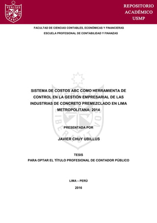 FACULTAD DE CIENCIAS CONTABLES, ECONÓMICAS Y FINANCIERAS
ESCUELA PROFESIONAL DE CONTABILIDAD Y FINANZAS
SISTEMA DE COSTOS ABC COMO HERRAMIENTA DE
CONTROL EN LA GESTIÓN EMPRESARIAL DE LAS
INDUSTRIAS DE CONCRETO PREMEZCLADO EN LIMA
METROPOLITANA: 2014
PRESENTADA POR
JAVIER CHUY UBILLUS
TESIS
PARA OPTAR EL TÍTULO PROFESIONAL DE CONTADOR PÚBLICO
LIMA – PERÚ
2016
 