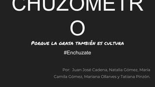 CHUZÓMETR
OPorque la grasa también es cultura
#Enchuzate
Por: Juan José Cadena, Natalia Gómez, María
Camila Gómez, Mariana Ollarves y Tatiana Pinzón.
 
