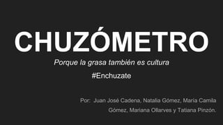 CHUZÓMETROPorque la grasa también es cultura
#Enchuzate
Por: Juan José Cadena, Natalia Gómez, María Camila
Gómez, Mariana Ollarves y Tatiana Pinzón.
 