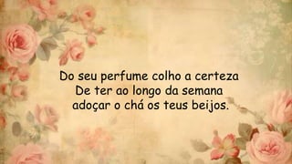 Do seu perfume colho a certeza
De ter ao longo da semana
adoçar o chá os teus beijos.
 