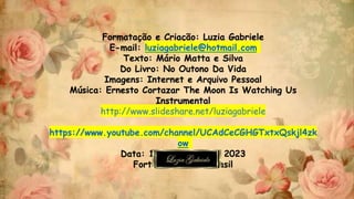 Formatação e Criação: Luzia Gabriele
E-mail: luziagabriele@hotmail.com
Texto: Mário Matta e Silva
Do Livro: No Outono Da Vida
Imagens: Internet e Arquivo Pessoal
Música: Ernesto Cortazar The Moon Is Watching Us
Instrumental
http://www.slideshare.net/luziagabriele
https://www.youtube.com/channel/UCAdCeCGHGTxtxQskjl4zk
ow
Data: 14 de Agosto de 2023
Fortaleza-Ceará-Brasil
 