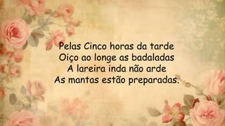 Pelas Cinco horas da tarde
Oiço ao longe as badaladas
A lareira inda não arde
As mantas estão preparadas.
 