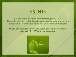 25. HIV 08/24/10 Free Template from www.brainybetty.com Os cientistas do Japão descobriram que o EGCC (Epigallocatechin Gallate) do chá verde pode ajudar a reduzir o ataque do HIV às células saúdaveis do sistema imunológico. O que isto significa é que o chá verde pode ajudar a deter a expansão do HIV pelo resto do corpo. 