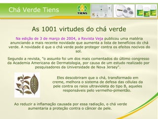 As 1001 virtudes do chá verde Na edição de 3 de março de 2004, a Revista Veja  publicou uma matéria anunciando a mais recente novidade que aumenta a lista de benefícios do chá verde. A novidade é que o chá verde pode proteger contra os efeitos nocivos do sol.  Segundo a revista, "o assunto foi um dos mais comentados do último congresso da Academia Americana de Dermatologia, por causa de um estudo realizado por pesquisadores da Universidade de Nova Jersey".  Eles descobriram que o chá, transformado em creme, melhora o sistema de defesa das células da pele contra os raios ultravioleta do tipo B, aqueles responsáveis pelo vermelho-pimentão.  Ao reduzir a inflamação causada por essa radiação, o chá verde aumentaria a proteção contra o câncer de pele.  Chá Verde Tiens 