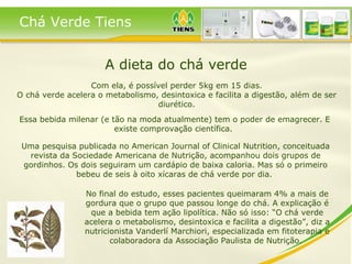 A dieta do chá verde Com ela, é possível perder 5kg em 15 dias. O chá verde acelera o metabolismo, desintoxica e facilita a digestão, além de ser diurético. Essa bebida milenar (e tão na moda atualmente) tem o poder de emagrecer. E existe comprovação científica.  No final do estudo, esses pacientes queimaram 4% a mais de gordura que o grupo que passou longe do chá. A explicação é que a bebida tem ação lipolítica. Não só isso: “O chá verde acelera o metabolismo, desintoxica e facilita a digestão”, diz a nutricionista Vanderlí Marchiori, especializada em fitoterapia e colaboradora da Associação Paulista de Nutrição.  Uma pesquisa publicada no American Journal of Clinical Nutrition, conceituada revista da Sociedade Americana de Nutrição, acompanhou dois grupos de gordinhos. Os dois seguiram um cardápio de baixa caloria. Mas só o primeiro bebeu de seis à oito xícaras de chá verde por dia.  Chá Verde Tiens 