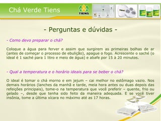 - Perguntas e dúvidas - - Como devo preparar o chá?   Coloque a água para ferver e assim que surgirem as primeiras bolhas de ar (antes de começar o processo de ebulição), apague o fogo. Acrescente o saché (o ideal é 1 saché para 1 litro e meio de água) e abafe por 15 à 20 minutos. - Qual a temperatura e o horário ideais para se beber o chá?   O ideal é tomar o chá morno e em jejum – cai melhor no estômago vazio. Nos demais horários (lanches da manhã e tarde, meia hora antes ou duas depois das refeições principais), tome-o na temperatura que você preferir – quente, frio ou gelado –, desde que tenha sido feito da maneira adequada. E se você tiver insônia, tome a última xícara no máximo até as 17 horas.   Chá Verde Tiens 