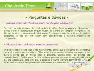- Perguntas e dúvidas - - Quantas xícaras de chá devo beber por dia para emagrecer?   De cinco a seis xícaras. Se você quiser ir além, fique à vontade. Segundo o clínico geral e fitoterapeuta Miguel Mussi, do Centro de Terapias Integradas, no Rio de Janeiro, o consumo do chá verde é milenar e não há notícias de efeitos colaterais, a não ser em quem tem sensibilidade à cafeína presente na composição.   Chá Verde Tiens - Dá para fazer o chá horas antes de consumi-lo? O ideal é beber o chá logo após ficar pronto, antes que o oxigênio do ar destrua parte dos componentes ativos. “Mas a bebida preserva substâncias importantes para o corpo até 24 horas após o preparo. Depois disso, as perdas são consideráveis”. Então, para facilitar a dieta, prepare de uma só vez a quantidade de chá necessária para um dia, e coloque-o numa garrafa térmica ou jarra de vidro ou inox (evite recipientes de plástico ou alumínio) dentro da geladeira.  