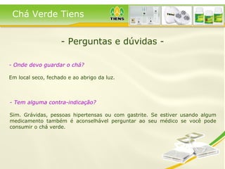 - Perguntas e dúvidas - Chá Verde Tiens - Onde devo guardar o chá? Em local seco, fechado e ao abrigo da luz.   - Tem alguma contra-indicação? Sim. Grávidas, pessoas hipertensas ou com gastrite. Se estiver usando algum medicamento também é aconselhável perguntar ao seu médico se você pode consumir o chá verde.  