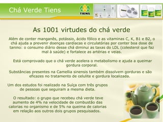 As 1001 virtudes do chá verde Além de conter manganês, potássio, ácido fólico e as vitaminas C, K, B1 e B2, o chá ajuda a prevenir doenças cardíacas e circulatórias por conter boa dose de tanino: o consumo diário desse chá diminui as taxas do LDL (colesterol que faz mal à saúde) e fortalece as artérias e veias. Está comprovado que o chá verde acelera o metabolismo e ajuda a queimar gordura corporal.  Um dos estudos foi realizado na Suíça com três grupos de pessoas que seguiram a mesma dieta. O resultado: o grupo que recebeu chá verde teve aumento de 4% na velocidade de combustão das calorias no organismo e de 5% na queima de calorias em relação aos outros dois grupos pesquisados.  Substâncias presentes na Camellia sinensis também dissolvem gorduras e são eficazes no tratamento de celulite e gordura localizada.  Chá Verde Tiens 