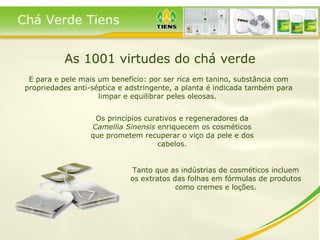 As 1001 virtudes do chá verde Os princípios curativos e regeneradores da  Camellia Sinensis  enriquecem os cosméticos que prometem recuperar o viço da pele e dos cabelos. E para e pele mais um benefício: por ser rica em tanino, substância com propriedades anti-séptica e adstringente, a planta é indicada também para limpar e equilibrar peles oleosas.  Tanto que as indústrias de cosméticos incluem os extratos das folhas em fórmulas de produtos como cremes e loções. Chá Verde Tiens 