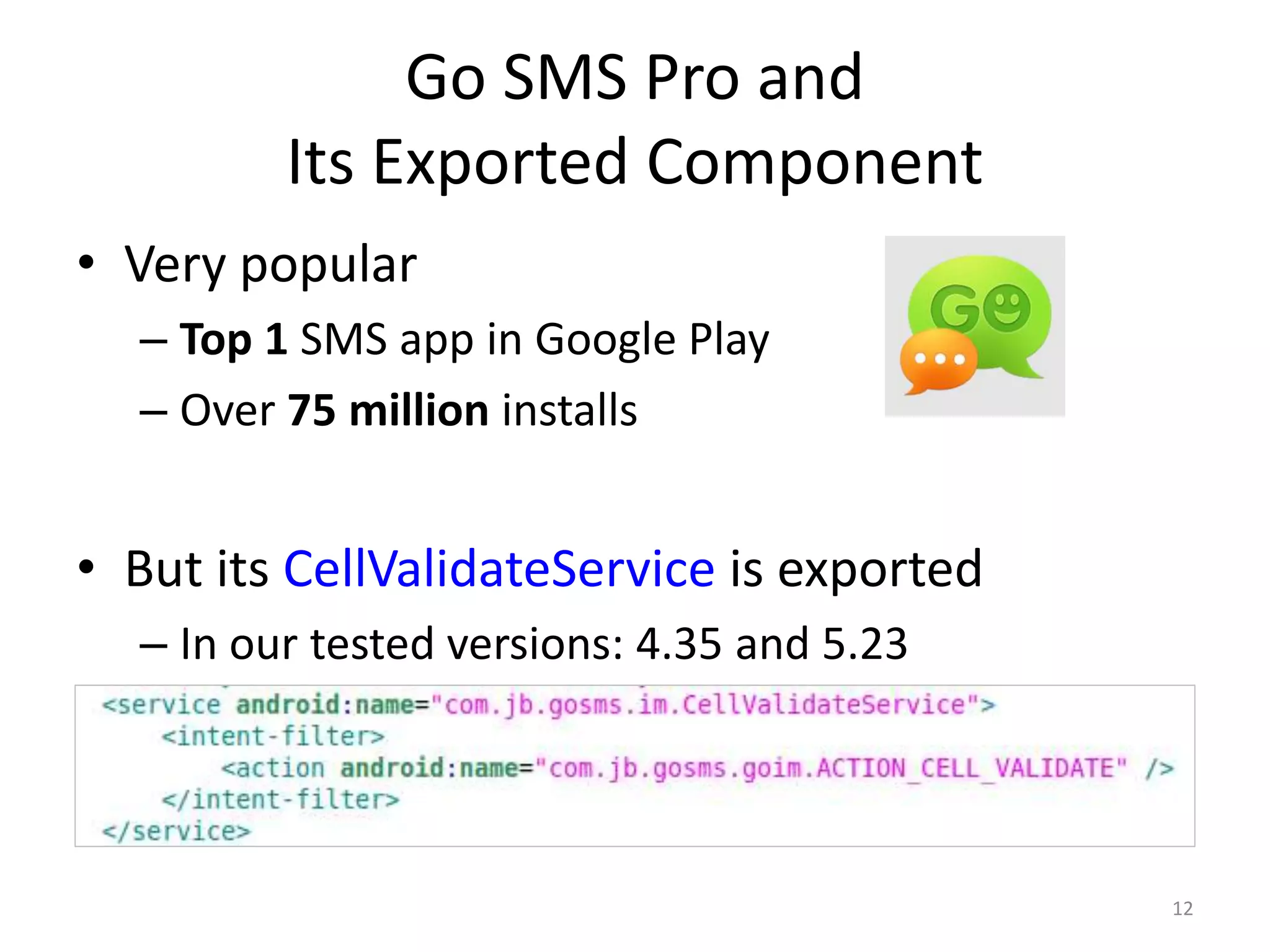 Go SMS Pro and
Its Exported Component
• Very popular
– Top 1 SMS app in Google Play
– Over 75 million installs
• But its CellValidateService is exported
– In our tested versions: 4.35 and 5.23
12
 