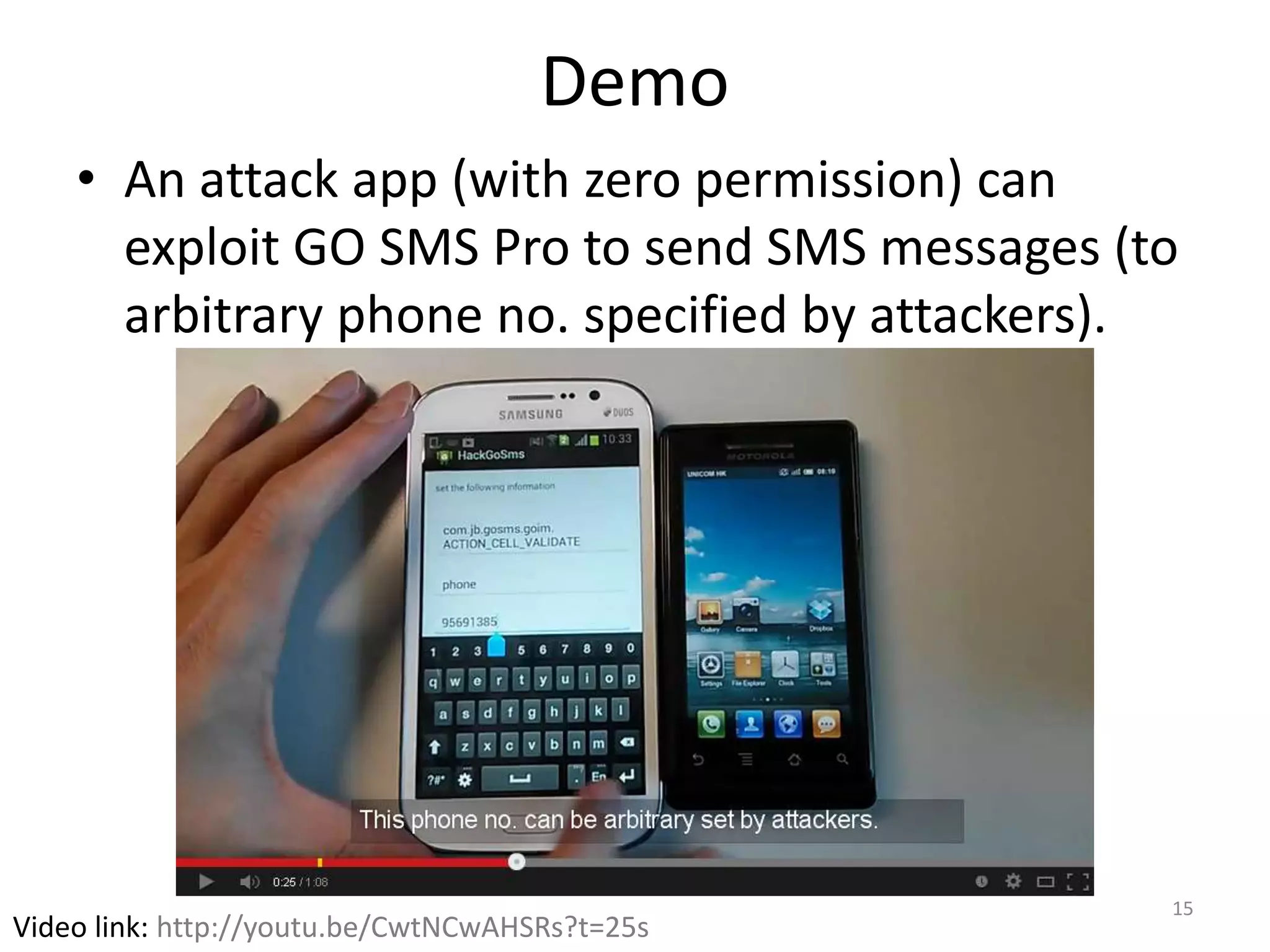 Demo
• An attack app (with zero permission) can
exploit GO SMS Pro to send SMS messages (to
arbitrary phone no. specified by attackers).
15
Video link: http://youtu.be/CwtNCwAHSRs?t=25s
 