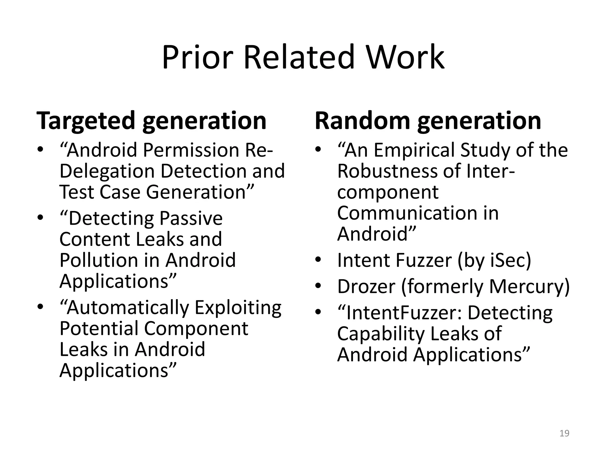 Prior Related Work
Targeted generation
• “Android Permission Re-
Delegation Detection and
Test Case Generation”
• “Detecting Passive
Content Leaks and
Pollution in Android
Applications”
• “Automatically Exploiting
Potential Component
Leaks in Android
Applications”
Random generation
• “An Empirical Study of the
Robustness of Inter-
component
Communication in
Android”
• Intent Fuzzer (by iSec)
• Drozer (formerly Mercury)
• “IntentFuzzer: Detecting
Capability Leaks of
Android Applications”
19
 