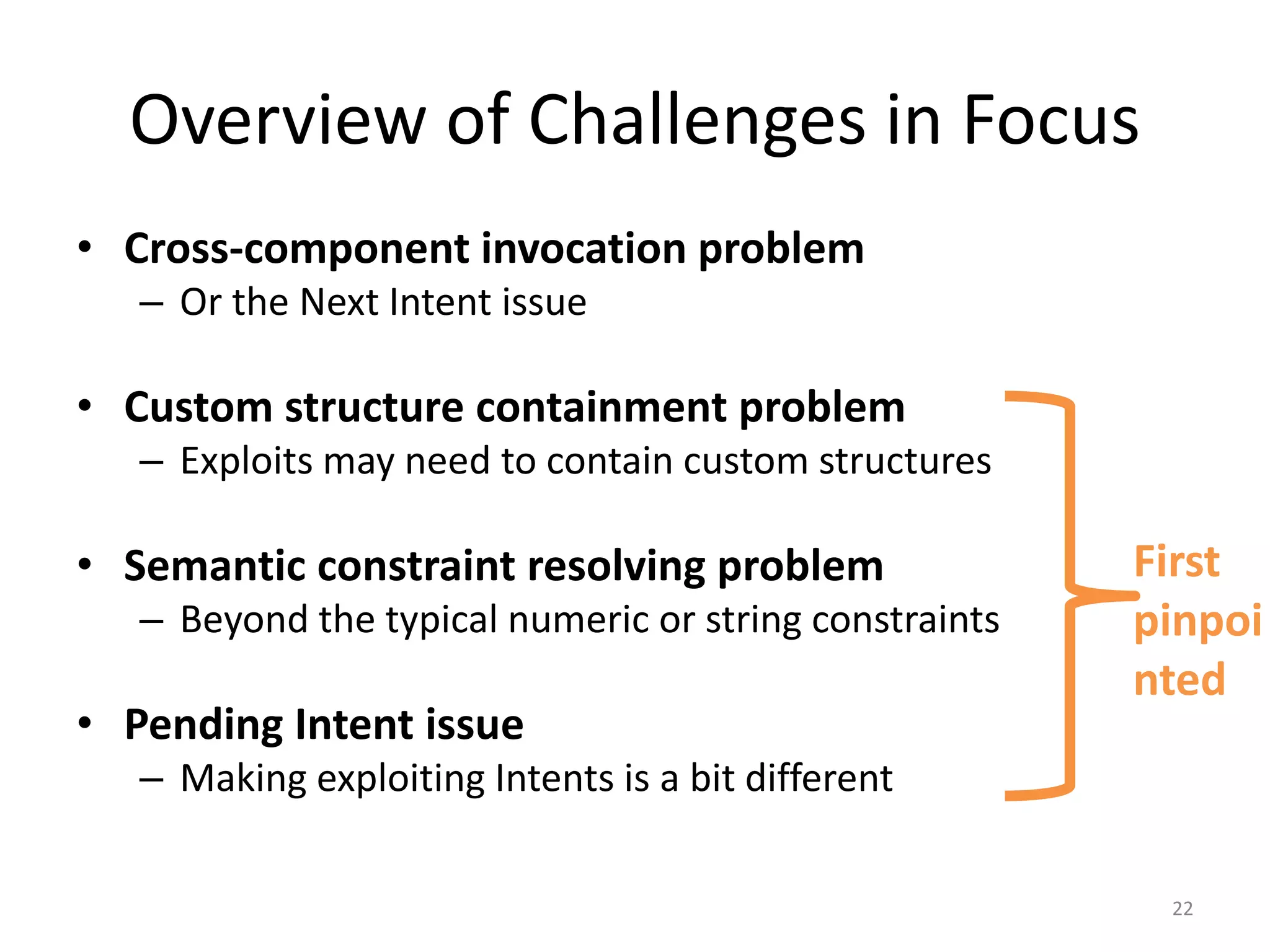 Overview of Challenges in Focus
• Cross-component invocation problem
– Or the Next Intent issue
• Custom structure containment problem
– Exploits may need to contain custom structures
• Semantic constraint resolving problem
– Beyond the typical numeric or string constraints
• Pending Intent issue
– Making exploiting Intents is a bit different
22
First
pinpoi
nted
 