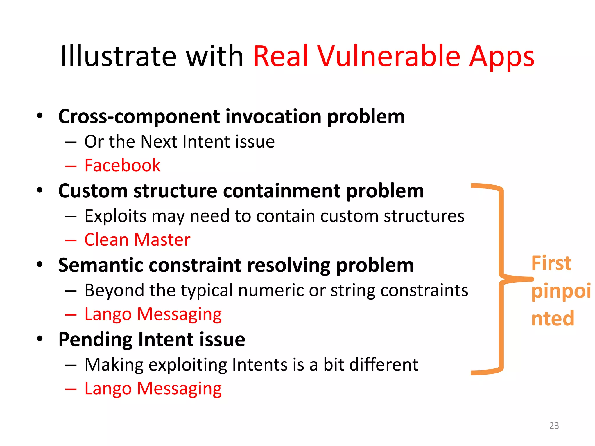 Illustrate with Real Vulnerable Apps
• Cross-component invocation problem
– Or the Next Intent issue
– Facebook
• Custom structure containment problem
– Exploits may need to contain custom structures
– Clean Master
• Semantic constraint resolving problem
– Beyond the typical numeric or string constraints
– Lango Messaging
• Pending Intent issue
– Making exploiting Intents is a bit different
– Lango Messaging
23
First
pinpoi
nted
 