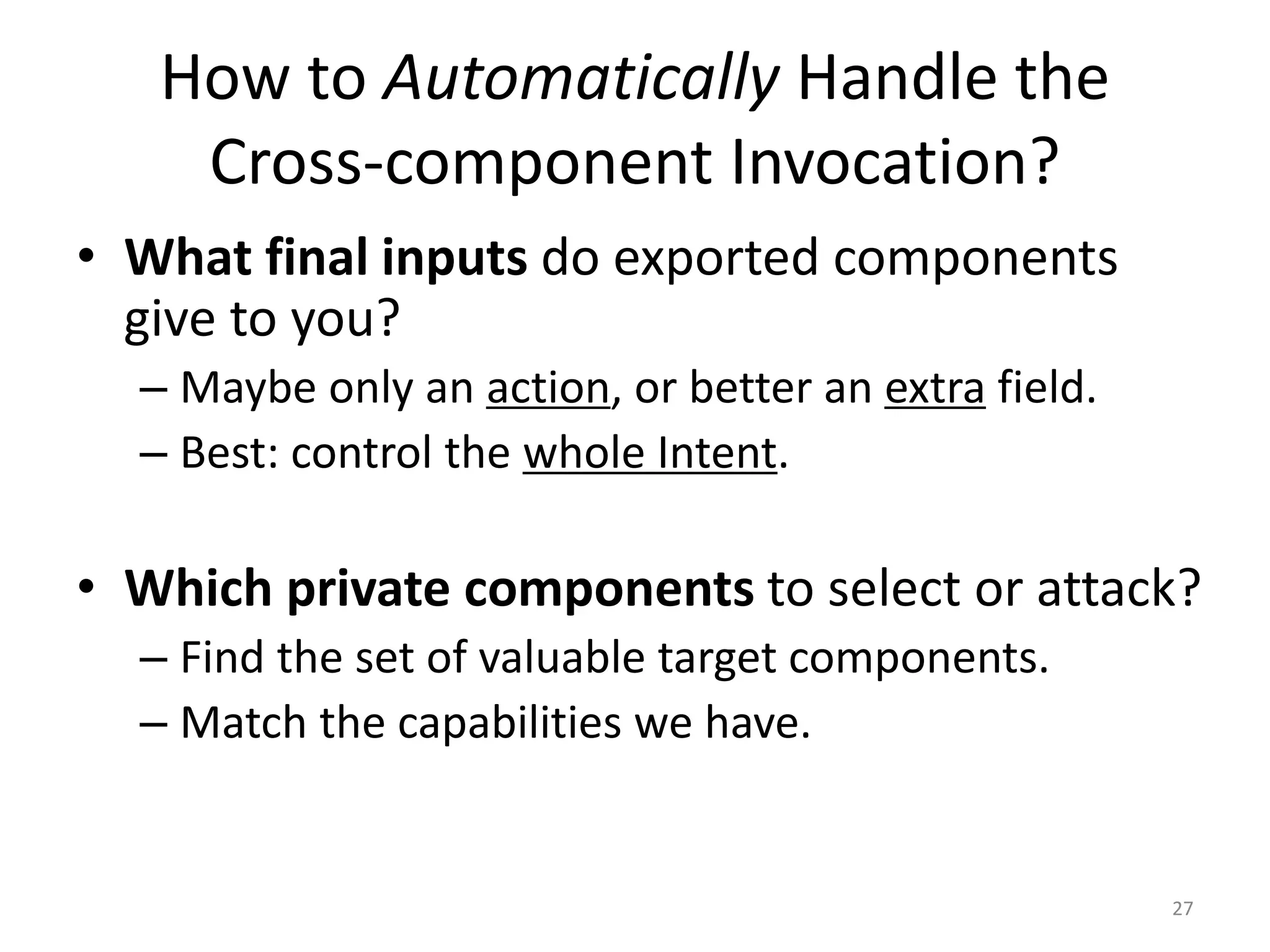 How to Automatically Handle the
Cross-component Invocation?
• What final inputs do exported components
give to you?
– Maybe only an action, or better an extra field.
– Best: control the whole Intent.
• Which private components to select or attack?
– Find the set of valuable target components.
– Match the capabilities we have.
27
 