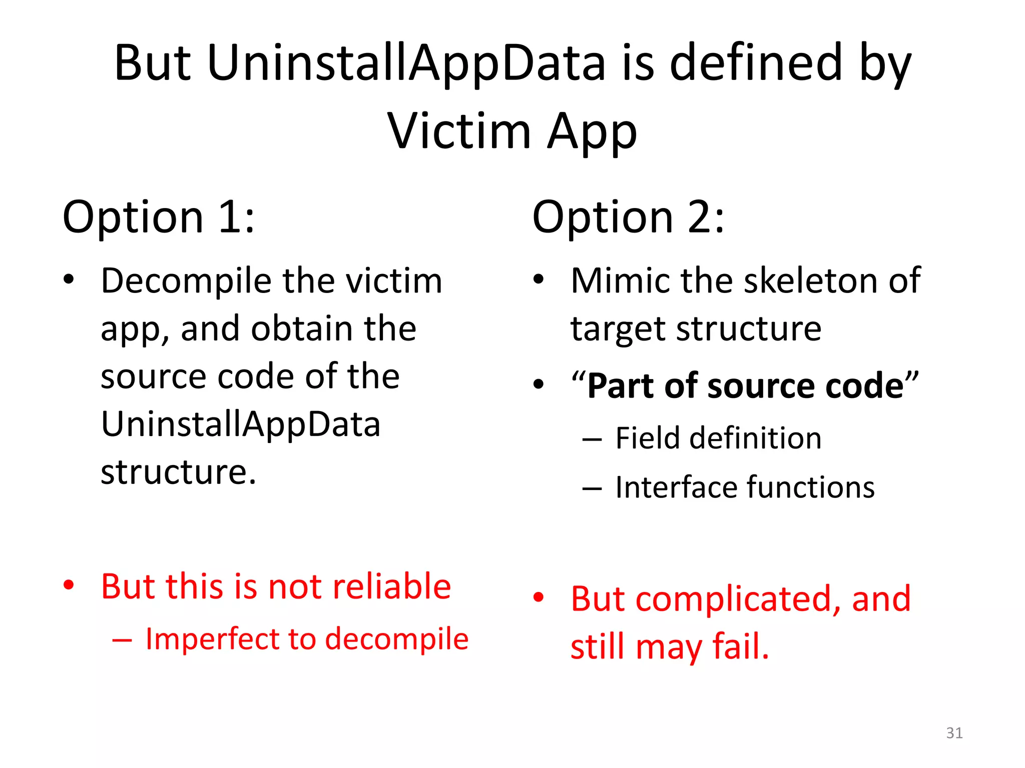But UninstallAppData is defined by
Victim App
Option 1:
• Decompile the victim
app, and obtain the
source code of the
UninstallAppData
structure.
• But this is not reliable
– Imperfect to decompile
Option 2:
• Mimic the skeleton of
target structure
• “Part of source code”
– Field definition
– Interface functions
• But complicated, and
still may fail.
31
 