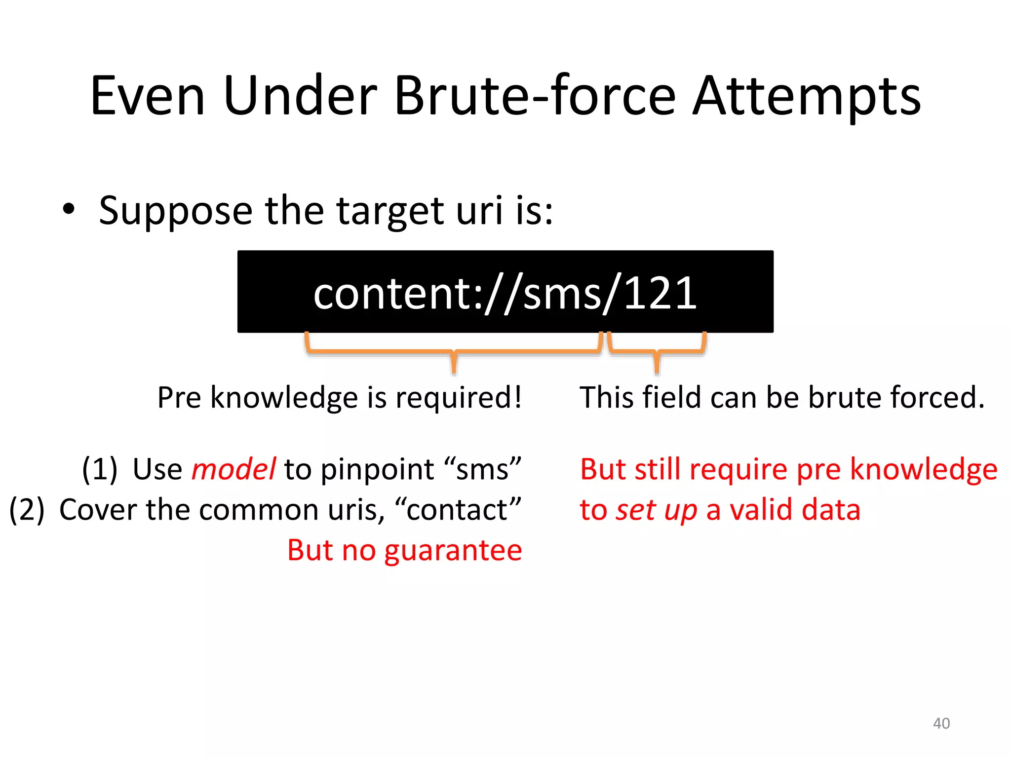Even Under Brute-force Attempts
• Suppose the target uri is:
40
content://sms/121
This field can be brute forced.
But still require pre knowledge
to set up a valid data
Pre knowledge is required!
(1) Use model to pinpoint “sms”
(2) Cover the common uris, “contact”
But no guarantee
 