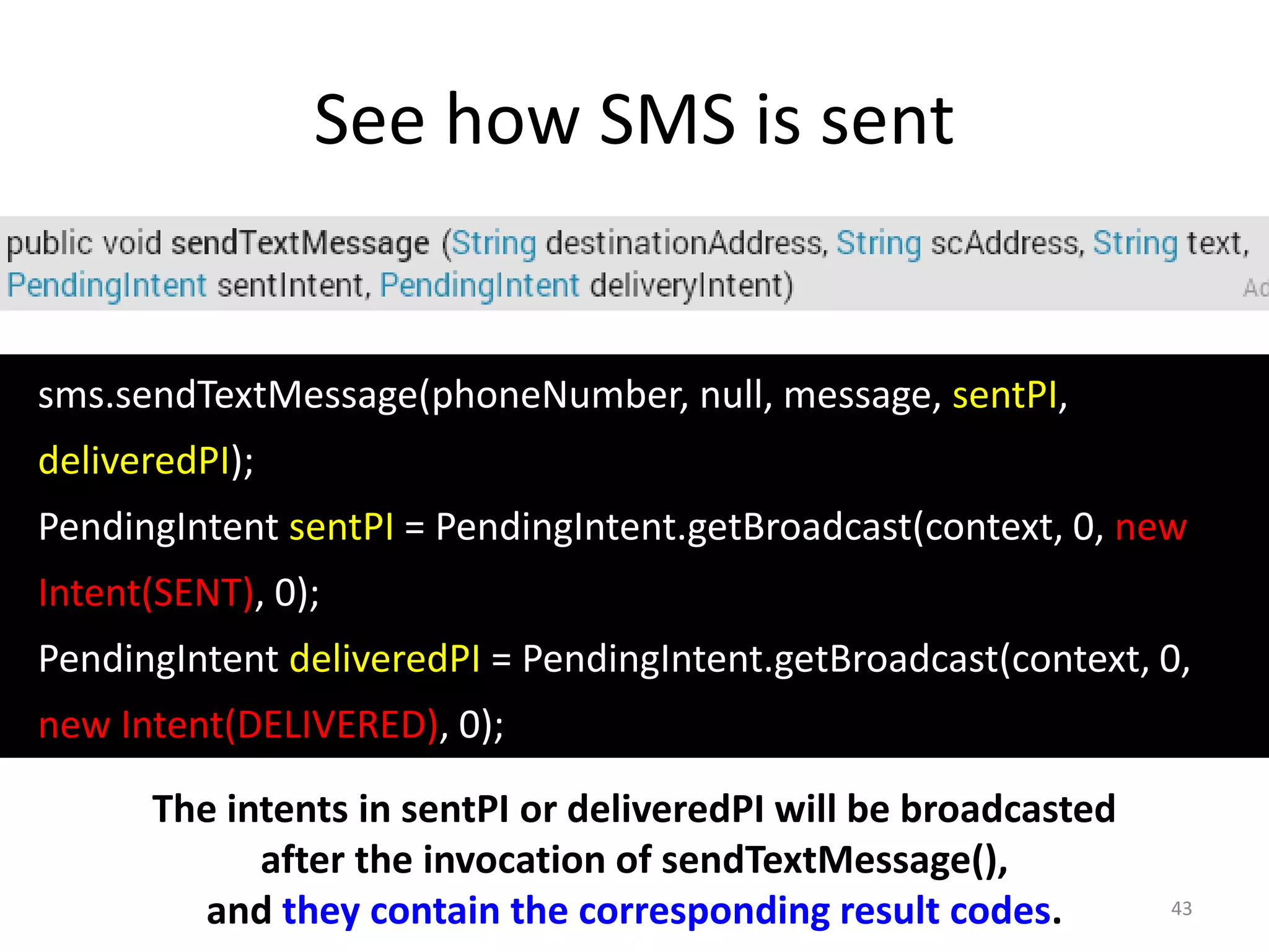 See how SMS is sent
43
sms.sendTextMessage(phoneNumber, null, message, sentPI,
deliveredPI);
PendingIntent sentPI = PendingIntent.getBroadcast(context, 0, new
Intent(SENT), 0);
PendingIntent deliveredPI = PendingIntent.getBroadcast(context, 0,
new Intent(DELIVERED), 0);
The intents in sentPI or deliveredPI will be broadcasted
after the invocation of sendTextMessage(),
and they contain the corresponding result codes.
 