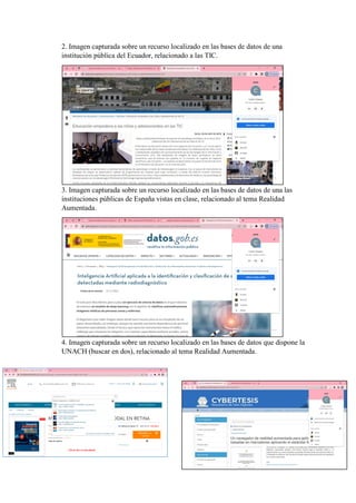 2. Imagen capturada sobre un recurso localizado en las bases de datos de una
institución pública del Ecuador, relacionado a las TIC.
3. Imagen capturada sobre un recurso localizado en las bases de datos de una las
instituciones públicas de España vistas en clase, relacionado al tema Realidad
Aumentada.
4. Imagen capturada sobre un recurso localizado en las bases de datos que dispone la
UNACH (buscar en dos), relacionado al tema Realidad Aumentada.
 