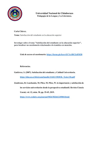 Universidad Nacional de Chimborazo
Pedagogía de la Lengua y La Literatura.
Carla Chávez.
Tema: Satisfacción del estudiante en la educación superior
Investigar sobre el tema "Satisfacción del estudiante en la educación superior",
para localizar un cuestionario relacionado a la temática en mención.
Link de acceso al cuestionario: https://forms.gle/hxwvECYz1BCEsHM38
Referencias.
Gutiérrez, S. (2007). Satisfacción del estudiante y Calidad Universitaria.
https://idus.us.es/bitstream/handle/11441/15030/K_Tesis-136.pdf
Zambrano, R; Loachamín, M; Pilco, M; Pilco, W. la importancia y satisfacción de
los servicios universitarios desde la perspectiva estudiantil. Revista Ciencia
Unemi, vol. 12, núm. 30, pp. 35-45, 2019.
https://www.redalyc.org/journal/5826/582661249004/html/