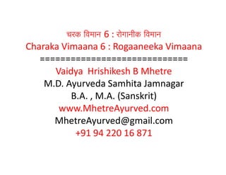 cark ivamaana 6 : raogaanaIk ivamaana
Charaka Vimaana 6 : Rogaaneeka Vimaana
=============================
Vaidya Hrishikesh B Mhetre
M.D. Ayurveda Samhita Jamnagar
B.A. , M.A. (Sanskrit)
www.MhetreAyurved.com
MhetreAyurved@gmail.com
+91 94 220 16 871
 