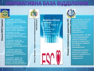Накази
МОЗ
України:
• от 03.04.2006 г. № 436 "Про
затвердження протоколів надання
медичної допомоги за спеціальністю
"кардіологія";
•от 12.10.2012 г. № 672 "Про
виконання програми запобігання та
лікування серцево-судинних та
судинно-мозкових захворювань";
•от 14.09.2021 г. № 1936
"Уніфікований клінічний протокол
медичної допомоги з гострим
коронарним синдромом з елевацією
сегменту ST";
•от 24.05.2012 г. № 384 “Про
затвердження та впровадження
методично-технологічних
документів зі стандартизації
медичної допомоги при артеріальній
гіпертензії»
•от 02.03.2016 г. №152 «Про
затвердження уніфікованого
клінічного протоколу медичної
допомоги при хронічній ішемичній
хворобі серця”.
•от 15.09.2021 г. №1957 “Про
затверждення уніфікованого
клінічного протоколу медичної
допомоги з гострим коронарним
синдромом без єлевації сегменту ST”
Обласна
Програма
“Здоров’я
населення
Дніпропетровщини
на
2020-2024
роки”
Накази
генерального
директора
КП
"ДОКЛМ«ДОР»
•от 05.09.2011 г. № 739
"Про упорядкування
надання медичної
допомоги хворим з
мультіфокальними
судинними
порушеннями"
•От 20.06.2012 г. № 595
"Про упорядкування
надання медичної
допомоги пацієнтам з
тромбозами глибоких
вен, ТЕЛА,
тромбофіліями"
•Уніфіковані клінічні
протоколи надання
медичної допомоги за
спеціальністю
«кардіологія»
Джерела клінічних
настанов:
-American College of
Cardiology
-American Heart
Association
-European Society of
Cardiology
 