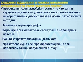 проведення своєчасної діагностики та лікування
серцево-судинних и судинно-мозкових захворювань з
використанням сучасних визуалізуючих технологій та
методик:
- Інвазивна коронарографія
-Коронарна ангіопластика, стентування коронарних
артерій
-ЄХО-КГ с чрезстравохідним датчиком
-Чрезстравохідна електрокардіостімуляція при
пароксизмальних порушеннях ритму
 