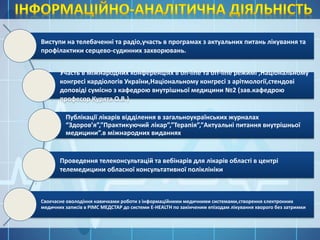 Виступи на телебаченні та радіо,участь в програмах з актуальних питань лікування та
профілактики серцево-судинних захворювань.
Участь в міжнародних конференціях в on-line та off-line режимі ,Національному
конгресі кардіологів України,Національному конгресі з арітмології,стендові
доповіді сумісно з кафедрою внутрішньої медицини №2 (зав.кафедрою
професор Курята О.В.)
Публікації лікарів відділення в загальноукраїнських журналах
“Здоров’я”,”Практикуючий лікар”,”Терапія”,”Актуальні питання внутрішньої
медицини”.в міжнародних виданнях
Проведення телеконсультацій та вебінарів для лікарів області в центрі
телемедицини обласної консультативної поліклініки
Своєчасне оволодіння навичками роботи з інформаційними медичними системами,створення єлектронних
медичних записів в РІМС МЕДСТАР до системи E-HEALTH по закінченим епізодам лікування хворого без затримки
 