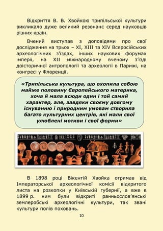 10
«Трипільська культура, що охопила собою
майже половину Європейського материка,
хоча й мала всюди один і той самий
характер, але, завдяки своєму довгому
існуванню і природним умовам створила
багато культурних центрів, які мали свої
улюблені мотиви і свої форми»
Відкриття В. В. Хвойкою трипільської культури
викликало дуже великий резонанс серед науковців
різних країн.
Вчений виступав з доповідями про свої
дослідження на трьох – ХІ, ХІІІ та ХІV Всеросійських
археологічних з’їздах, інших наукових форумах
імперії, на ХІІ міжнародному вченому з’їзді
доісторичної антропології та археології в Парижі, на
конгресі у Флоренції.
В 1898 році Вікентій Хвойка отримав від
Імператорської археологічної комісії відкритого
листа на розкопки у Київській губернії, а вже в
1899 р. ним були відкриті ранньослов’янські
землеробські археологічні культури, так звані
культури полів поховань.
 