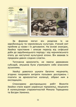 11
За формою могил він розділив їх на
зарубинецьку та черняхівську культури. Учений світ
прийняв ці назви і їх датування. На основі знахідок,
Хвойка простежив і описав перехід від скіфської
доби до зарубинецького періоду і від черняхівського
етапу до наступної культурної епохи. Він вважав їх
предками давніх східних слов’ян.
Тогочасна археологія, не маючи державних
субсидій, змушена була утримувати себе власними
зусиллями.
Хвойці довелося шукати багатих меценатів,
згодних покривати витрати польових досліджень і
платити за археологічні колекції, зібрані ним в
експедиціях.
Спонсорами дослідницьких робіт Вікентія
Хвойки стали відомі українські підприємці, меценати
й колекціонери старожитностей Микола Терещенко
та Богдан Ханенко.
 