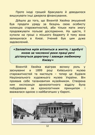 12
«Заповітна мрія втілиться в життя, і здобуті
мною за численні роки праці речі
дістануться дорогому і завжди любимому
Києву»
Проте іноді грошей бракувало й доводилося
вишукувати інші джерела фінансування.
Дійшло до того, що Вікентій Хвойка змушений
був продати уряду за безцінь свою особисту
колекцію старожитностей, аби тільки мати змогу
продовжувати польові дослідження. На щастя, її
купили на гроші з міського бюджету й тому вона
залишилася в Києві. Учений був цим дуже
задоволений.
Вікентій Хвойка відіграв велику роль у
заснуванні в 1899 році Київського музею
старожитностей та мистецтв – тепер це будівля
Національного художнього музею України. Він
проявив себе талановитим музейником. Створена
ним експозиція археологічного відділу була
побудована за хронологічним принципом і
вважалася однією з найбагатших у Європі.
 