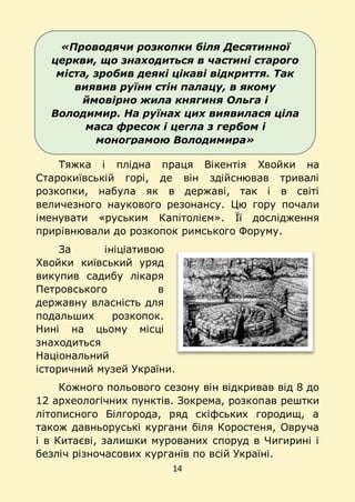 14
«Проводячи розкопки біля Десятинної
церкви, що знаходиться в частині старого
міста, зробив деякі цікаві відкриття. Так
виявив руїни стін палацу, в якому
ймовірно жила княгиня Ольга і
Володимир. На руїнах цих виявилася ціла
маса фресок і цегла з гербом і
монограмою Володимира»
Тяжка і плідна праця Вікентія Хвойки на
Старокиївській горі, де він здійснював тривалі
розкопки, набула як в державі, так і в світі
величезного наукового резонансу. Цю гору почали
іменувати «руським Капітолієм». Її дослідження
прирівнювали до розкопок римського Форуму.
За ініціативою
Хвойки київський уряд
викупив садибу лікаря
Петровського в
державну власність для
подальших розкопок.
Нині на цьому місці
знаходиться
Національний
історичний музей України.
Кожного польового сезону він відкривав від 8 до
12 археологічних пунктів. Зокрема, розкопав рештки
літописного Білгорода, ряд скіфських городищ, а
також давньоруські кургани біля Коростеня, Овруча
і в Китаєві, залишки мурованих споруд в Чигирині і
безліч різночасових курганів по всій Україні.
 