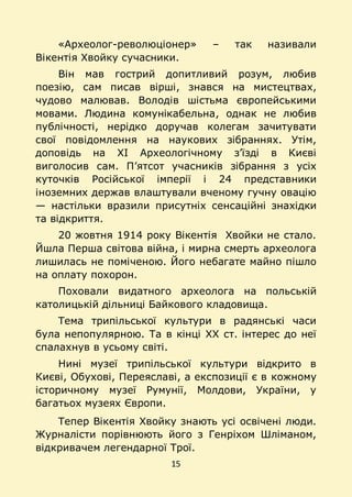 15
«Археолог-революціонер» – так називали
Вікентія Хвойку сучасники.
Він мав гострий допитливий розум, любив
поезію, сам писав вірші, знався на мистецтвах,
чудово малював. Володів шістьма європейськими
мовами. Людина комунікабельна, однак не любив
публічності, нерідко доручав колегам зачитувати
свої повідомлення на наукових зібраннях. Утім,
доповідь на ХІ Археологічному з’їзді в Києві
виголосив сам. П’ятсот учасників зібрання з усіх
куточків Російської імперії і 24 представники
іноземних держав влаштували вченому гучну овацію
— настільки вразили присутніх сенсаційні знахідки
та відкриття.
20 жовтня 1914 року Вікентія Хвойки не стало.
Йшла Перша світова війна, і мирна смерть археолога
лишилась не поміченою. Його небагате майно пішло
на оплату похорон.
Поховали видатного археолога на польській
католицькій дільниці Байкового кладовища.
Тема трипільської культури в радянські часи
була непопулярною. Та в кінці ХХ ст. інтерес до неї
спалахнув в усьому світі.
Нині музеї трипільської культури відкрито в
Києві, Обухові, Переяславі, а експозиції є в кожному
історичному музеї Румунії, Молдови, України, у
багатьох музеях Європи.
Тепер Вікентія Хвойку знають усі освічені люди.
Журналісти порівнюють його з Генріхом Шліманом,
відкривачем легендарної Трої.
 