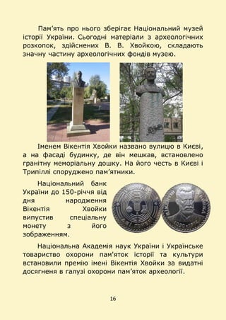 16
Пам’ять про нього зберігає Національний музей
історії України. Сьогодні матеріали з археологічних
розкопок, здійснених В. В. Хвойкою, складають
значну частину археологічних фондів музею.
Іменем Вікентія Хвойки названо вулицю в Києві,
а на фасаді будинку, де він мешкав, встановлено
гранітну меморіальну дошку. На його честь в Києві і
Трипіллі споруджено пам’ятники.
Національний банк
України до 150-річчя від
дня народження
Вікентія Хвойки
випустив спеціальну
монету з його
зображенням.
Національна Академія наук України і Українське
товариство охорони пам'яток історії та культури
встановили премію імені Вікентія Хвойки за видатні
досягненя в галузі охорони пам’яток археології.
 