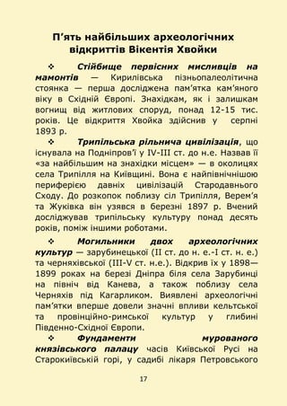 17
П’ять найбільших археологічних
відкриттів Вікентія Хвойки
 Стійбище первісних мисливців на
мамонтів — Кирилівська пізньопалеолітична
стоянка — перша досліджена пам’ятка кам’яного
віку в Східній Європі. Знахідкам, як і залишкам
вогнищ від житлових споруд, понад 12-15 тис.
років. Це відкриття Хвойка здійснив у серпні
1893 р.
 Трипільська рільнича цивілізація, що
існувала на Подніпров’ї у IV-III ст. до н.е. Назвав її
«за найбільшим на знахідки місцем» — в околицях
села Трипілля на Київщині. Вона є найпівнічнішою
периферією давніх цивілізацій Стародавнього
Сходу. До розкопок поблизу сіл Трипілля, Верем’я
та Жуківка він узявся в березні 1897 р. Вчений
досліджував трипільську культуру понад десять
років, поміж іншими роботами.
 Могильники двох археологічних
культур — зарубинецької (II ст. до н. е.-І ст. н. е.)
та черняхівської (III-V ст. н.е.). Відкрив їх у 1898—
1899 роках на березі Дніпра біля села Зарубинці
на північ від Канева, а також поблизу села
Черняхів під Кагарликом. Виявлені археологічні
пам’ятки вперше довели значні впливи кельтської
та провінційно-римської культур у глибині
Південно-Східної Європи.
 Фундаменти мурованого
князівського палацу часів Київської Русі на
Старокиївській горі, у садибі лікаря Петровського
 
