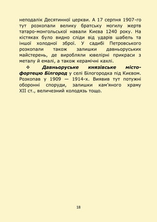 18
неподалік Десятинної церкви. А 17 серпня 1907-го
тут розкопали велику братську могилу жертв
татаро-монгольської навали Києва 1240 року. На
кістяках було видно сліди від ударів шабель та
іншої холодної зброї. У садибі Петровського
розкопали також залишки давньоруських
майстерень, де виробляли ювелірні прикраси з
металу й емалі, а також керамічні кахлі.
 Давньоруське князівське місто-
фортецю Білгород у селі Білогородка під Києвом.
Розкопав у 1909 — 1914-х. Виявив тут потужні
оборонні споруди, залишки кам’яного храму
XII ст., величезний колодязь тощо.
 