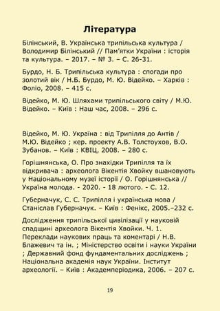 19
Література
Білінський, В. Українська трипільська культура /
Володимир Білінський // Пам’ятки України : історія
та культура. – 2017. – № 3. – С. 26-31.
Бурдо, Н. Б. Трипільська культура : спогади про
золотий вік / Н.Б. Бурдо, М. Ю. Відейко. – Харків :
Фоліо, 2008. – 415 с.
Відейко, М. Ю. Шляхами трипільського світу / М.Ю.
Відейко. – Київ : Наш час, 2008. – 296 с.
Відейко, М. Ю. Україна : від Трипілля до Антів /
М.Ю. Відейко ; кер. проекту А.В. Толстоухов, В.О.
Зубанов. – Київ : КВІЦ, 2008. – 280 с.
Горішнянська, О. Про знахідки Трипілля та їх
відкривача : археолога Вікентія Хвойку вшановують
у Національному музеї історії / О. Горішнянська //
Україна молода. - 2020. - 18 лютого. - С. 12.
Губерначук, С. С. Трипілля і українська мова /
Станіслав Губерначук. – Київ : Фенікс, 2005.–232 с.
Дослідження трипільської цивілізації у науковій
спадщині археолога Вікентія Хвойки. Ч. 1.
Переклади наукових праць та коментарі / Н.В.
Блажевич та ін. ; Міністерство освіти і науки України
; Державний фонд фундаментальних досліджень ;
Національна академія наук України. Інститут
археології. – Київ : Академперіодика, 2006. – 207 с.
 