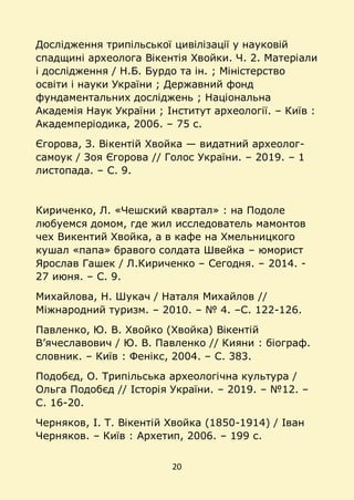 20
Дослідження трипільської цивілізації у науковій
спадщині археолога Вікентія Хвойки. Ч. 2. Матеріали
і дослідження / Н.Б. Бурдо та ін. ; Міністерство
освіти і науки України ; Державний фонд
фундаментальних досліджень ; Національна
Академія Наук України ; Інститут археології. – Київ :
Академперіодика, 2006. – 75 с.
Єгорова, З. Вікентій Хвойка — видатний археолог-
самоук / Зоя Єгорова // Голос України. – 2019. – 1
листопада. – C. 9.
Кириченко, Л. «Чешский квартал» : на Подоле
любуемся домом, где жил исследователь мамонтов
чех Викентий Хвойка, а в кафе на Хмельницкого
кушал «папа» бравого солдата Швейка – юморист
Ярослав Гашек / Л.Кириченко – Сегодня. – 2014. -
27 июня. – С. 9.
Михайлова, Н. Шукач / Наталя Михайлов //
Міжнародний туризм. – 2010. – № 4. –С. 122-126.
Павленко, Ю. В. Хвойко (Хвойка) Вікентій
В’ячеславович / Ю. В. Павленко // Кияни : біограф.
словник. – Київ : Фенікс, 2004. – С. 383.
Подобєд, О. Трипільська археологічна культура /
Ольга Подобєд // Історія України. – 2019. – №12. –
С. 16-20.
Черняков, І. Т. Вікентій Хвойка (1850-1914) / Іван
Черняков. – Київ : Архетип, 2006. – 199 с.
 