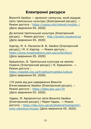 22
Електронні ресурси
Вікентій Хвойка — археолог-самоучка, який відкрив
світу трипільську культуру [Електронний ресурс]. –
Режим доступу : https://vseua.info/vikentij-hvojka- /
(Дата звернення 05. 2020)
До витоків трипільської культури [Електронний
ресурс]. – Режим доступу : http://prostir.museum/ua
(Дата звернення 05. 2020)
Каргер, М. К. Раскопки В. В. Хвойки [Електронний
ресурс] / М. К. Каргер. — Режим доступу :
https://www.myslenedrevo.com.ua/ru/Sci/Kyiv/
(Дата звернення 05. 2020)
Крашенінін, В. Трипільська культура на землях
України [Електронний ресурс] / В. Крашенінін. —
Режим доступу :
https://spadok.org.ua/trypillya/trypilska-kultura
(Дата звернення 05. 2020)
170 років від дня народження Вікентія
В’ячеславовича Хвойки [Електронний ресурс]. –
Режим доступу : https://dako.gov.ua/170
(Дата звернення 05. 2020)
Чадюк, М. Археологічні світи Вікентія Хвойки
[Електронний ресурс] / Марія Чадюк. — Режим
доступу : https://day.kyiv.ua/uk/photo/arheologichni-
svity-vikentiya-hvoyky (Дата звернення 05. 2020)
 