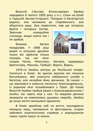 3
Вікентій (Чеслав) В’ячеславович Хвойка
народився 8 лютого 1850 року у в с. Семін на Ельбі
в тодішній Австро-Угорщині. Походив із багатодітної
родини, яка належала до старовинного, але
збіднілого роду. Був первістком, мав ще чотирьох
братів і чотирьох сестер.
Закінчив комерційне
училище, вищої освіти так і
не здобув.
Юнаком багато
мандрував. У 1868 році
разом із кількома друзями
пішки він здійснив кілька
походів, під час яких
сходив Чехію, Німеччину, Австрію, відвідавши
Братиславу, Мюнхен, Ґамбурґ, Берлін, Відень.
1876-го Хвойка емігрує до Російської імперії.
Селиться в Києві. За однією версією він покинув
батьківщину, аби уникнути небажаного шлюбу з
багатою, але нелюбою йому дівчиною. За іншою —
що закохався в київську панночку Александровську,
із родиною якої познайомився у Празі. До Києва
Вікентій Хвойка прибув разом з Александровськими і
якийсь час навіть жив у них. Та невдовзі дівчина
захворіла на невиліковну душевну хворобу. Хвойка
до кінця життя залишився одинаком.
В Києві заробляв собі на життя, викладаючи
німецьку мову, малювання та фехтування, згодом
зайнявся агротехнічною справою з вирощування
нових сортів проса та хмелю.
 