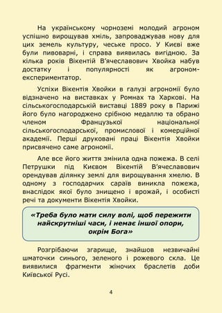 4
«Треба було мати силу волі, щоб пережити
найскрутніші часи, і немає іншої опори,
окрім Бога»
На українському чорноземі молодий агроном
успішно вирощував хміль, запроваджував нову для
цих земель культуру, чеське просо. У Києві вже
були пивоварні, і справа виявилась вигідною. За
кілька років Вікентій В’ячеславович Хвойка набув
достатку і популярності як агроном-
експериментатор.
Успіхи Вікентія Хвойки в галузі агрономії було
відзначено на виставках у Ромнах та Харкові. На
сільськогосподарській виставці 1889 року в Парижі
його було нагороджено срібною медаллю та обрано
членом Французької національної
сільськогосподарської, промислової і комерційної
академії. Перші друковані праці Вікентія Хвойки
присвячено саме агрономії.
Але все його життя змінила одна пожежа. В селі
Петрушки під Києвом Вікентій В’ячеславович
орендував ділянку землі для вирощування хмелю. В
одному з господарчих сараїв виникла пожежа,
внаслідок якої було знищено і врожай, і особисті
речі та документи Вікентія Хвойки.
Розгрібаючи згарище, знайшов незвичайні
шматочки синього, зеленого і рожевого скла. Це
виявилися фрагменти жіночих браслетів доби
Київської Русі.
 
