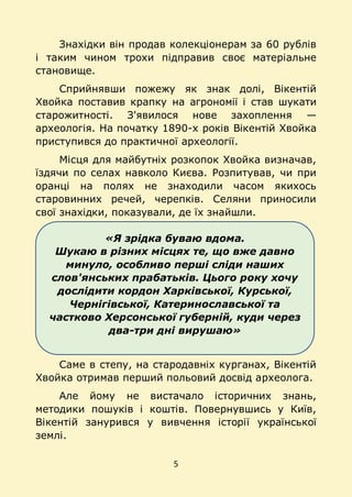 5
«Я зрідка буваю вдома.
Шукаю в різних місцях те, що вже давно
минуло, особливо перші сліди наших
слов'янських прабатьків. Цього року хочу
дослідити кордон Харківської, Курської,
Чернігівської, Катеринославської та
частково Херсонської губерній, куди через
два-три дні вирушаю»
Знахідки він продав колекціонерам за 60 рублів
і таким чином трохи підправив своє матеріальне
становище.
Сприйнявши пожежу як знак долі, Вікентій
Хвойка поставив крапку на агрономії і став шукати
старожитності. З'явилося нове захоплення —
археологія. На початку 1890-х років Вікентій Хвойка
приступився до практичної археології.
Місця для майбутніх розкопок Хвойка визначав,
їздячи по селах навколо Києва. Розпитував, чи при
оранці на полях не знаходили часом якихось
старовинних речей, черепків. Селяни приносили
свої знахідки, показували, де їх знайшли.
Саме в степу, на стародавніх курганах, Вікентій
Хвойка отримав перший польовий досвід археолога.
Але йому не вистачало історичних знань,
методики пошуків і коштів. Повернувшись у Київ,
Вікентій занурився у вивчення історії української
землі.
 