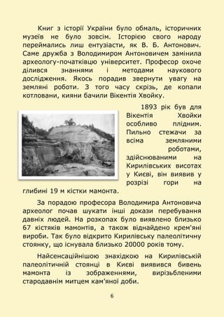 6
Книг з історії України було обмаль, історичних
музеїв не було зовсім. Історією свого народу
переймались лиш ентузіасти, як В. Б. Антонович.
Саме дружба з Володимиром Антоновичем замінила
археологу-початківцю університет. Професор охоче
ділився знаннями і методами наукового
дослідження. Якось порадив звернути увагу на
земляні роботи. З того часу скрізь, де копали
котловани, кияни бачили Вікентія Хвойку.
1893 рік був для
Вікентія Хвойки
особливо плідним.
Пильно стежачи за
всіма земляними
роботами,
здійснюваними на
Кирилівських висотах
у Києві, він виявив у
розрізі гори на
глибині 19 м кістки мамонта.
За порадою професора Володимира Антоновича
археолог почав шукати інші докази перебування
давніх людей. На розкопах було виявлено близько
67 кістяків мамонтів, а також віднайдено крем'яні
вироби. Так було відкрито Кирилівську палеолітичну
стоянку, що існувала близько 20000 років тому.
Найсенсаційнішою знахідкою на Кирилівській
палеолітичній стоянці в Києві виявився бивень
мамонта із зображеннями, вирізьбленими
стародавнім митцем кам’яної доби.
 