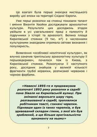 7
«Навесні 1895-го я продовжував
розпочаті 1893 року розкопки в садибі
пана Зіваля на Кирилівській вулиці. При
зніманні верхнього шару гори,
розташованої в садибі, траплялися
робітникам товсті, глиняні черепки.
Піднявши один із таких черепків, я був
здивований складом глини, з якої він був
зроблений, а ще більше оригінальністю
орнаменту на ньому»
Це взагалі була перша знахідка мистецького
виробу цієї епохи на території Східної Європи.
Уже перші розкопки на стоянці показали талант
і вміння Вікентія Хвойки досліджувати археологічні
культури. Результати цих досліджень згодом
увійшли в усі узагальнюючі праці з палеоліту й
підручники з історії та археології. Велика площа
Кирилівської стоянки (9 тис. м²) з численними
культурними знахідками отримала світове визнання і
популярність.
Виявлення «особливої неолітичної культури», як
влучно означив трипільську археологічну культуру її
першовідкривач, почалося теж із Києва, з
Кирилівської стоянки. Розкопуючи її наступного
року, дослідник знайшов у великій кількості
фрагменти грубої кераміки, розписаної червоною і
чорною фарбами.
 